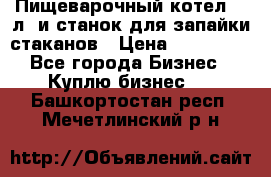 Пищеварочный котел 25 л. и станок для запайки стаканов › Цена ­ 250 000 - Все города Бизнес » Куплю бизнес   . Башкортостан респ.,Мечетлинский р-н